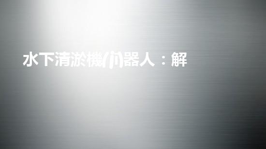 水下清淤機(jī)器人：解放河道，保護(hù)生態(tài)！